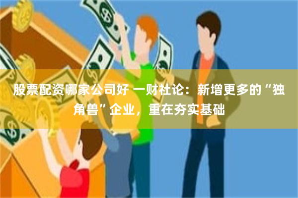 股票配资哪家公司好 一财社论：新增更多的“独角兽”企业，重在夯实基础