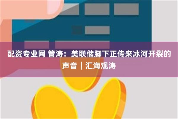 配资专业网 管涛：美联储脚下正传来冰河开裂的声音︱汇海观涛