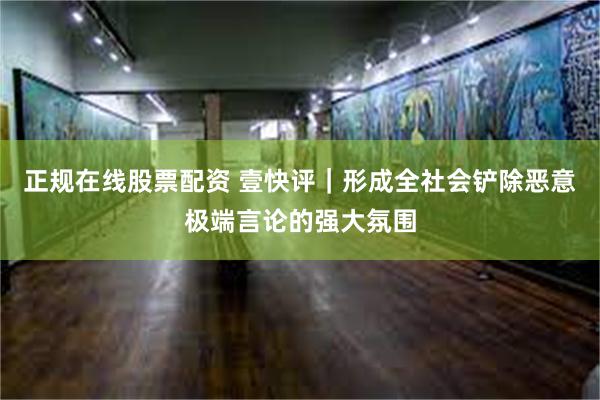 正规在线股票配资 壹快评｜形成全社会铲除恶意极端言论的强大氛围