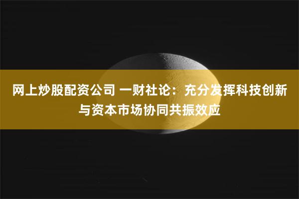 网上炒股配资公司 一财社论：充分发挥科技创新与资本市场协同共振效应