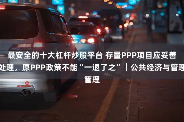 最安全的十大杠杆炒股平台 存量PPP项目应妥善处理，原PPP政策不能“一退了之”︱公共经济与管理