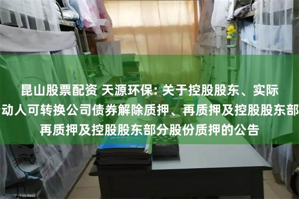 昆山股票配资 天源环保: 关于控股股东、实际控制人及其一致行动人可转换公司债券解除质押、再质押及控股股东部分股份质押的公告