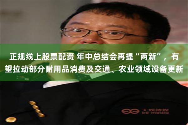 正规线上股票配资 年中总结会再提“两新”，有望拉动部分耐用品消费及交通、农业领域设备更新