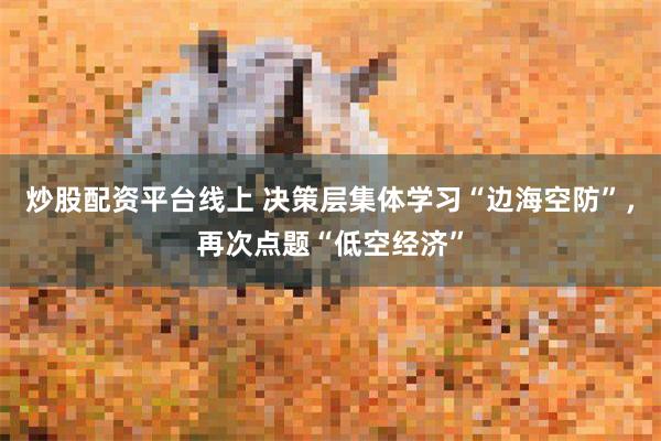 炒股配资平台线上 决策层集体学习“边海空防”，再次点题“低空经济”