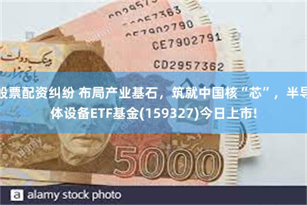 股票配资纠纷 布局产业基石，筑就中国核“芯”，半导体设备ETF基金(159327)今日上市!