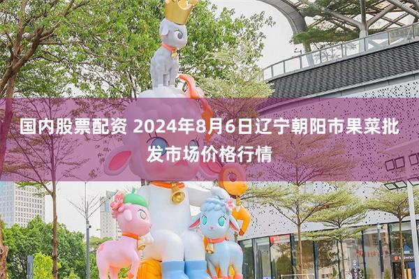 国内股票配资 2024年8月6日辽宁朝阳市果菜批发市场价格行情