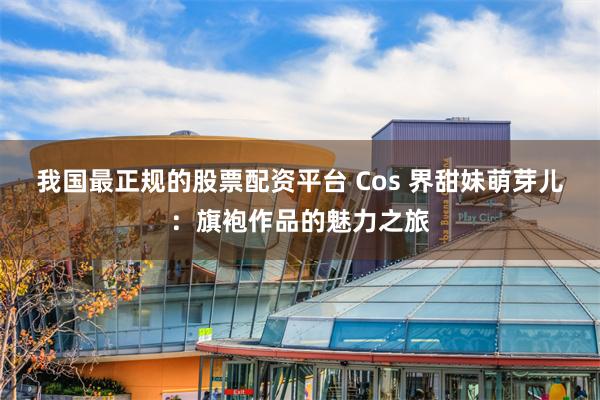 我国最正规的股票配资平台 Cos 界甜妹萌芽儿：旗袍作品的魅力之旅