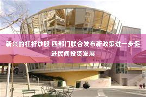 新兴的杠杆炒股 四部门联合发布新政策进一步促进民间投资发展