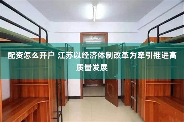 配资怎么开户 江苏以经济体制改革为牵引推进高质量发展