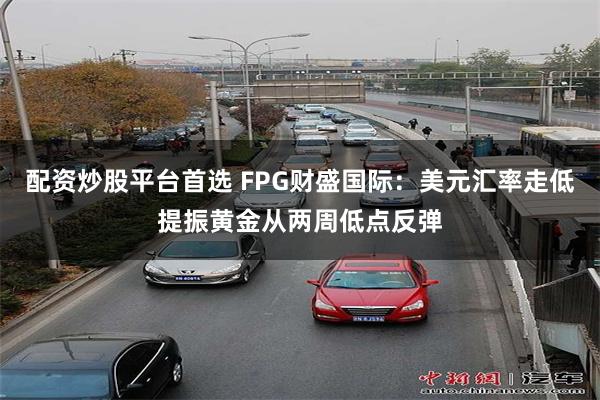 配资炒股平台首选 FPG财盛国际：美元汇率走低提振黄金从两周低点反弹