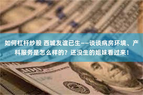 如何杠杆炒股 西城友谊已生——谈谈病房环境、产科服务是怎么样的？还没生的姐妹看过来！