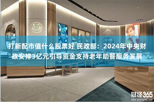 打新配市值什么股票好 民政部：2024年中央财政安排3亿元引导资金支持老年助餐服务发展