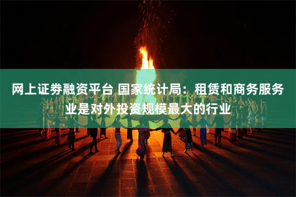 网上证劵融资平台 国家统计局：租赁和商务服务业是对外投资规模最大的行业