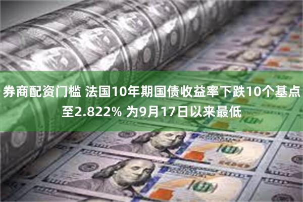 券商配资门槛 法国10年期国债收益率下跌10个基点至2.822% 为9月17日以来最低