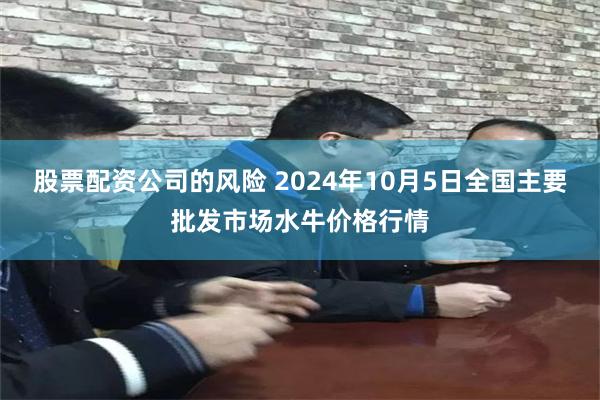 股票配资公司的风险 2024年10月5日全国主要批发市场水牛价格行情