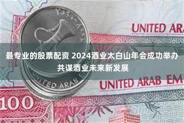 最专业的股票配资 2024酒业太白山年会成功举办 共谋酒业未来新发展