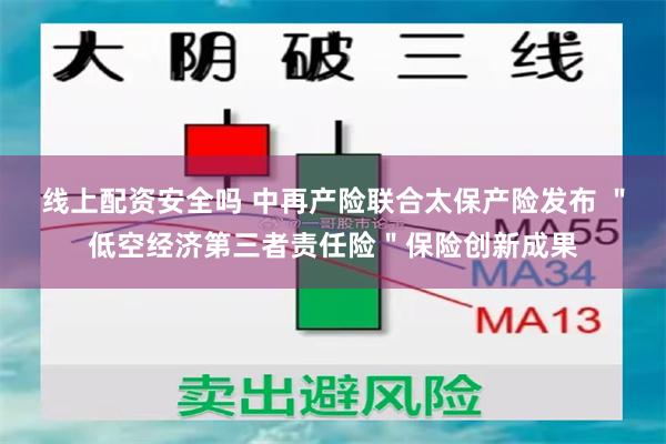 线上配资安全吗 中再产险联合太保产险发布 ＂低空经济第三者责任险＂保险创新成果