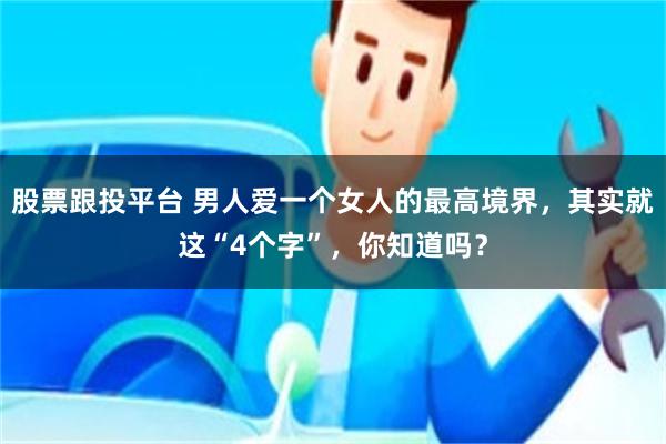 股票跟投平台 男人爱一个女人的最高境界，其实就这“4个字”，你知道吗？