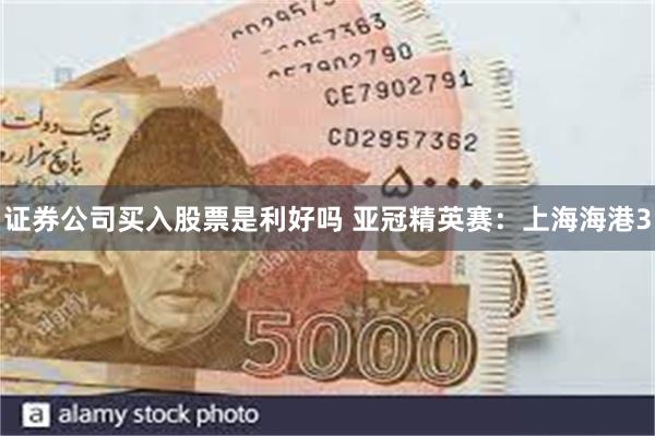 证券公司买入股票是利好吗 亚冠精英赛：上海海港3