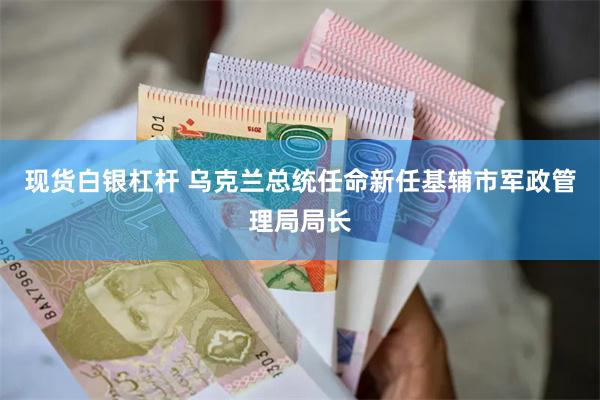 现货白银杠杆 乌克兰总统任命新任基辅市军政管理局局长