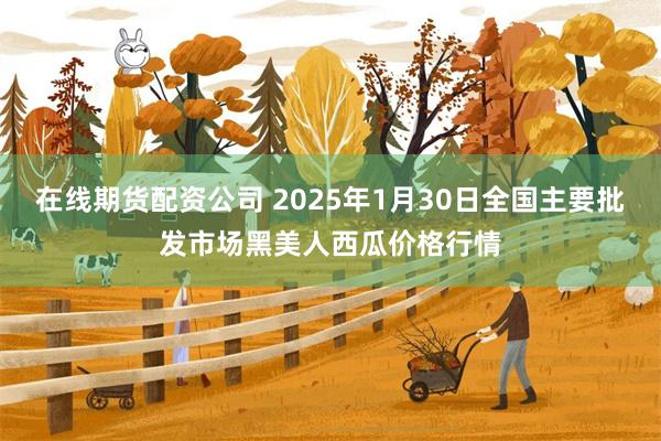 在线期货配资公司 2025年1月30日全国主要批发市场黑美人西瓜价格行情