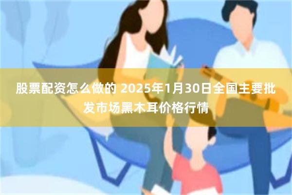 股票配资怎么做的 2025年1月30日全国主要批发市场黑木耳价格行情