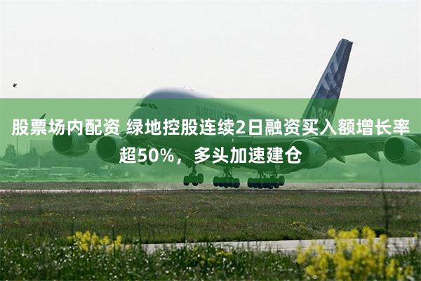 股票场内配资 绿地控股连续2日融资买入额增长率超50%，多头加速建仓