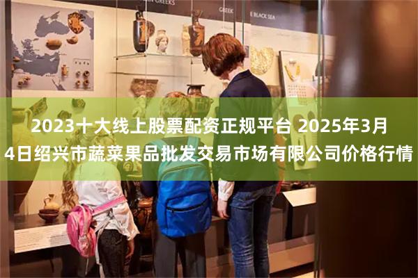 2023十大线上股票配资正规平台 2025年3月4日绍兴市蔬菜果品批发交易市场有限公司价格行情