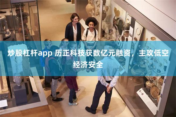 炒股杠杆app 历正科技获数亿元融资，主攻低空经济安全