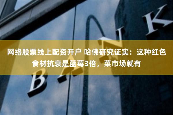 网络股票线上配资开户 哈佛研究证实：这种红色食材抗衰是蓝莓3倍，菜市场就有