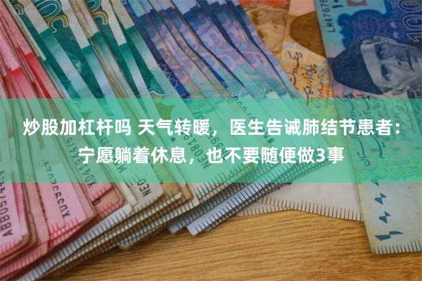 炒股加杠杆吗 天气转暖，医生告诫肺结节患者：宁愿躺着休息，也不要随便做3事