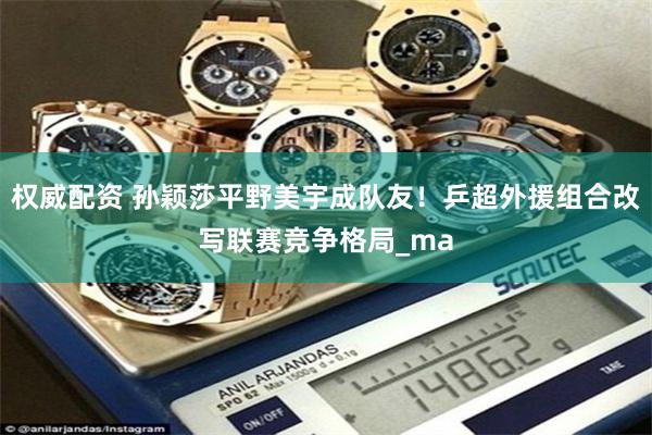 权威配资 孙颖莎平野美宇成队友！乒超外援组合改写联赛竞争格局_ma